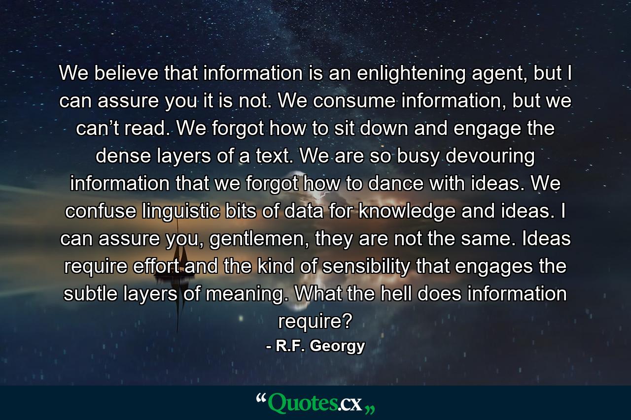 We believe that information is an enlightening agent, but I can assure you it is not. We consume information, but we can’t read. We forgot how to sit down and engage the dense layers of a text. We are so busy devouring information that we forgot how to dance with ideas. We confuse linguistic bits of data for knowledge and ideas. I can assure you, gentlemen, they are not the same. Ideas require effort and the kind of sensibility that engages the subtle layers of meaning. What the hell does information require? - Quote by R.F. Georgy