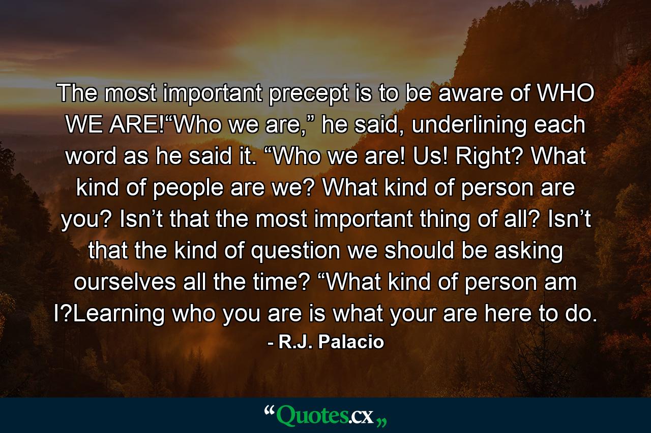 The most important precept is to be aware of WHO WE ARE!“Who we are,” he said, underlining each word as he said it. “Who we are! Us! Right? What kind of people are we? What kind of person are you? Isn’t that the most important thing of all? Isn’t that the kind of question we should be asking ourselves all the time? “What kind of person am I?Learning who you are is what your are here to do. - Quote by R.J. Palacio