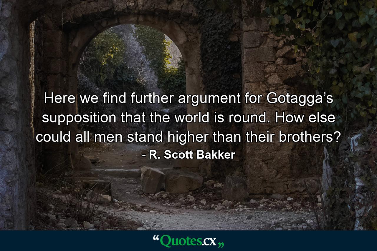 Here we find further argument for Gotagga’s supposition that the world is round. How else could all men stand higher than their brothers? - Quote by R. Scott Bakker