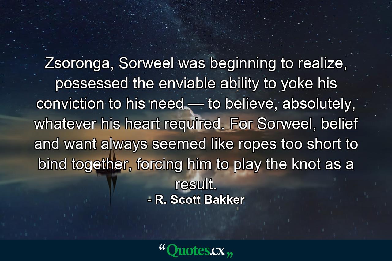 Zsoronga, Sorweel was beginning to realize, possessed the enviable ability to yoke his conviction to his need — to believe, absolutely, whatever his heart required. For Sorweel, belief and want always seemed like ropes too short to bind together, forcing him to play the knot as a result. - Quote by R. Scott Bakker