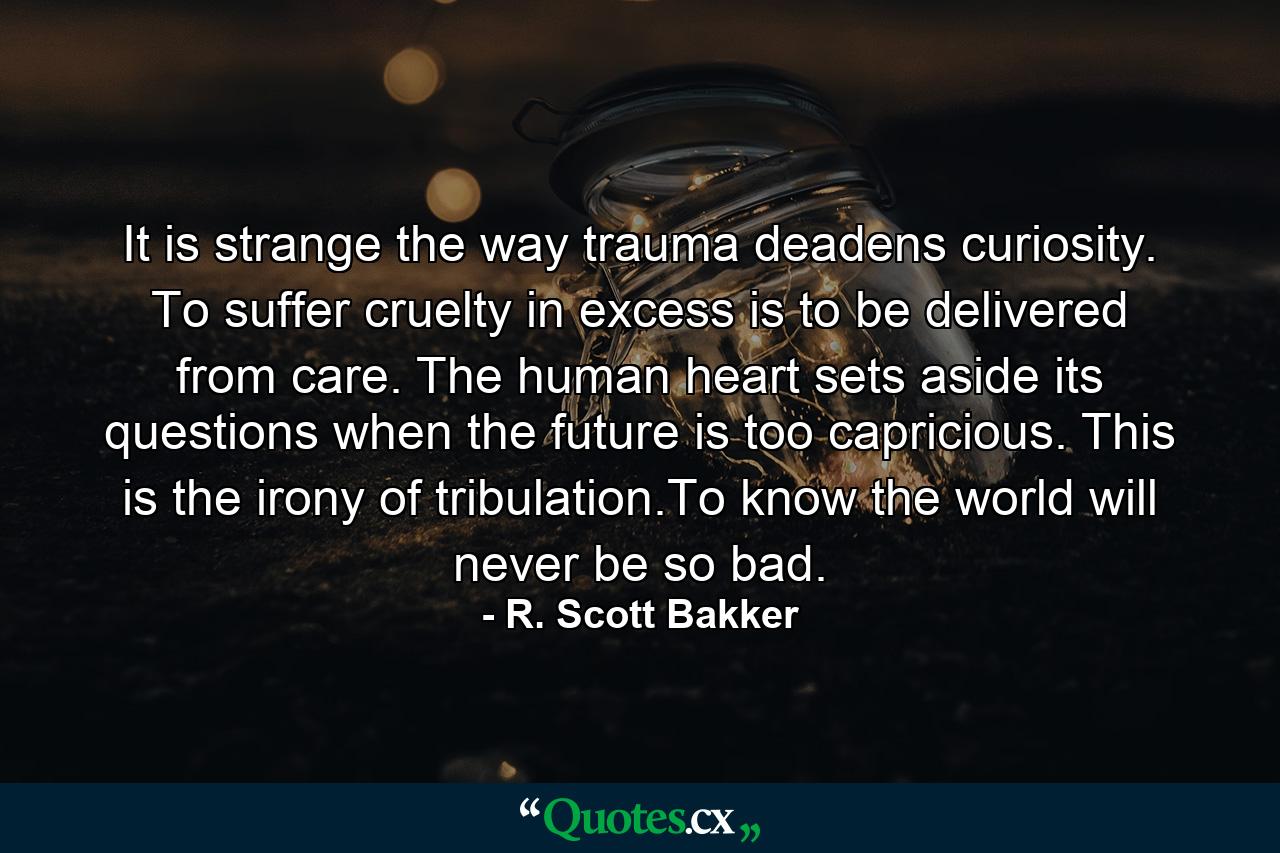 It is strange the way trauma deadens curiosity. To suffer cruelty in excess is to be delivered from care. The human heart sets aside its questions when the future is too capricious. This is the irony of tribulation.To know the world will never be so bad. - Quote by R. Scott Bakker