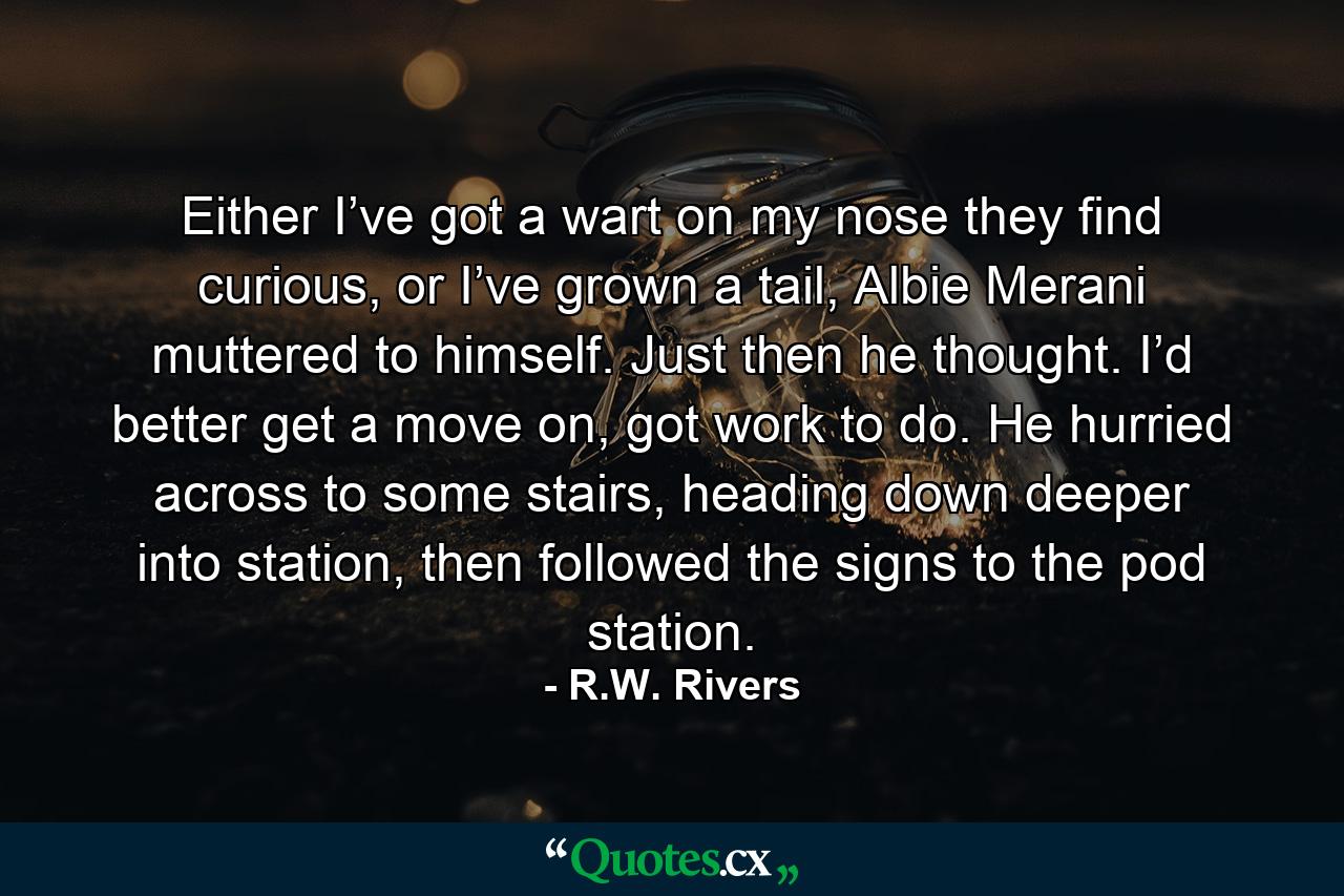 Either I’ve got a wart on my nose they find curious, or I’ve grown a tail, Albie Merani muttered to himself. Just then he thought. I’d better get a move on, got work to do. He hurried across to some stairs, heading down deeper into station, then followed the signs to the pod station. - Quote by R.W. Rivers