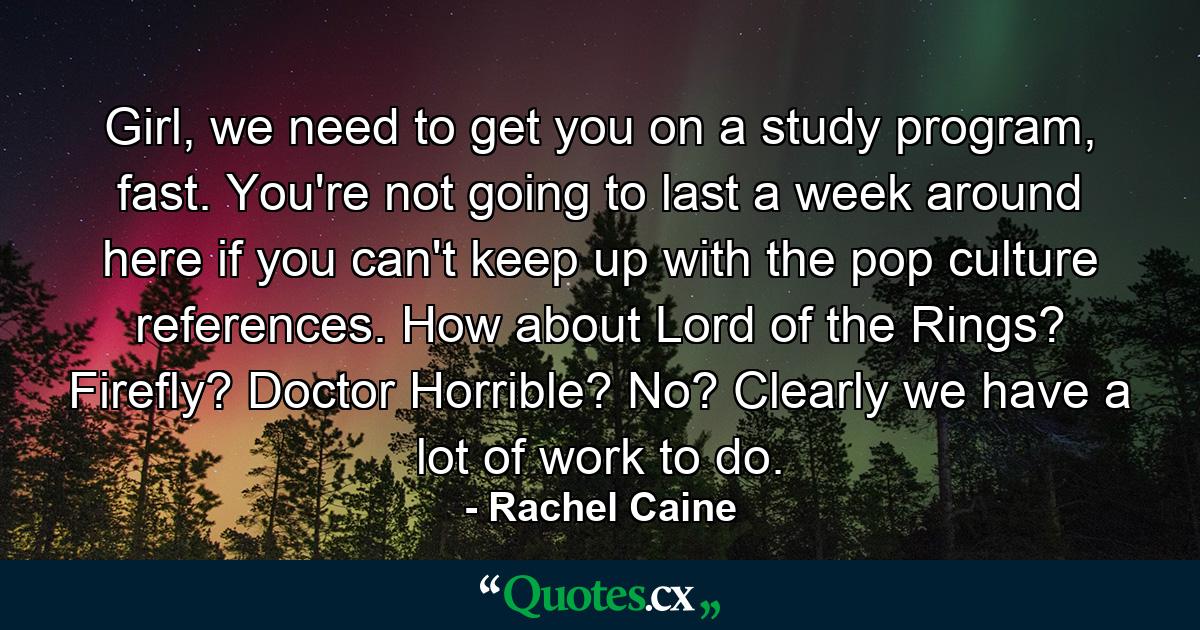 Girl, we need to get you on a study program, fast. You're not going to last a week around here if you can't keep up with the pop culture references. How about Lord of the Rings? Firefly? Doctor Horrible? No? Clearly we have a lot of work to do. - Quote by Rachel Caine