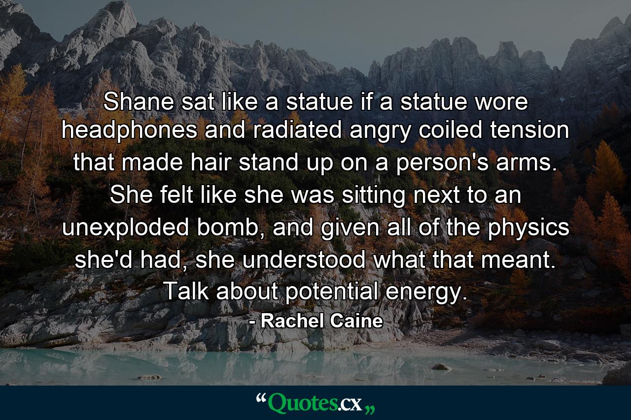 Shane sat like a statue if a statue wore headphones and radiated angry coiled tension that made hair stand up on a person's arms. She felt like she was sitting next to an unexploded bomb, and given all of the physics she'd had, she understood what that meant. Talk about potential energy. - Quote by Rachel Caine