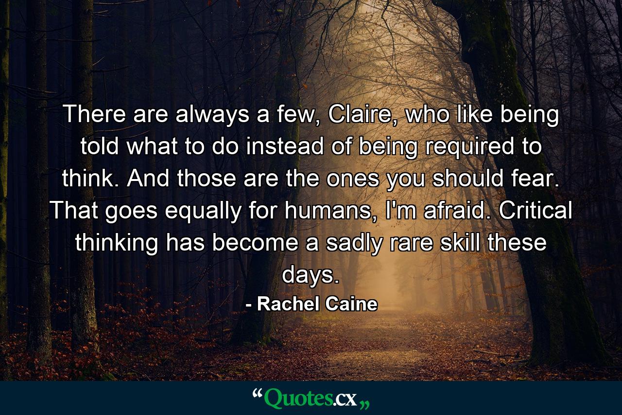 There are always a few, Claire, who like being told what to do instead of being required to think. And those are the ones you should fear. That goes equally for humans, I'm afraid. Critical thinking has become a sadly rare skill these days. - Quote by Rachel Caine