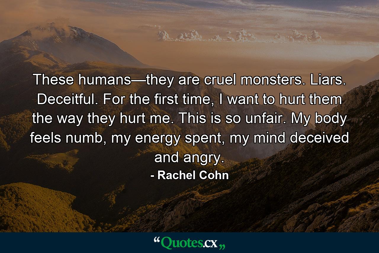 These humans—they are cruel monsters. Liars. Deceitful. For the first time, I want to hurt them the way they hurt me. This is so unfair. My body feels numb, my energy spent, my mind deceived and angry. - Quote by Rachel Cohn