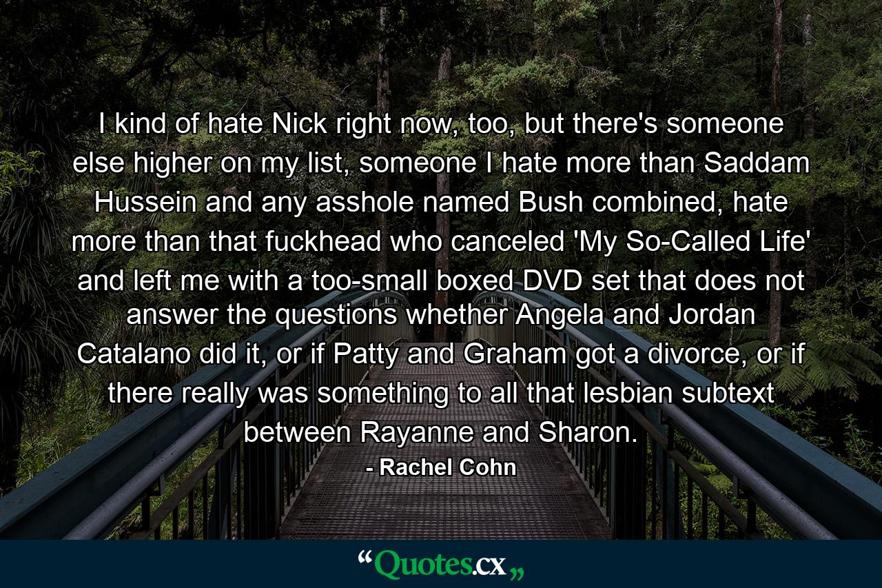 I kind of hate Nick right now, too, but there's someone else higher on my list, someone I hate more than Saddam Hussein and any asshole named Bush combined, hate more than that fuckhead who canceled 'My So-Called Life' and left me with a too-small boxed DVD set that does not answer the questions whether Angela and Jordan Catalano did it, or if Patty and Graham got a divorce, or if there really was something to all that lesbian subtext between Rayanne and Sharon. - Quote by Rachel Cohn