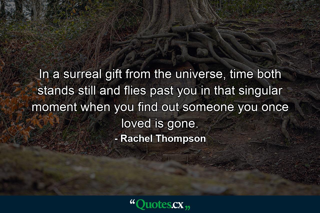 In a surreal gift from the universe, time both stands still and flies past you in that singular moment when you find out someone you once loved is gone. - Quote by Rachel Thompson