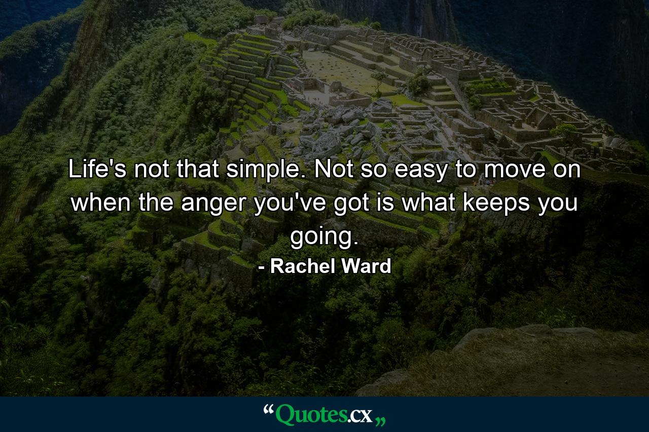 Life's not that simple. Not so easy to move on when the anger you've got is what keeps you going. - Quote by Rachel Ward