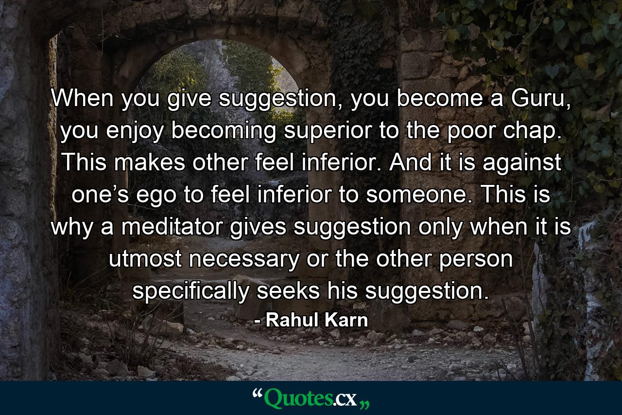 When you give suggestion, you become a Guru, you enjoy becoming superior to the poor chap. This makes other feel inferior. And it is against one’s ego to feel inferior to someone. This is why a meditator gives suggestion only when it is utmost necessary or the other person specifically seeks his suggestion. - Quote by Rahul Karn