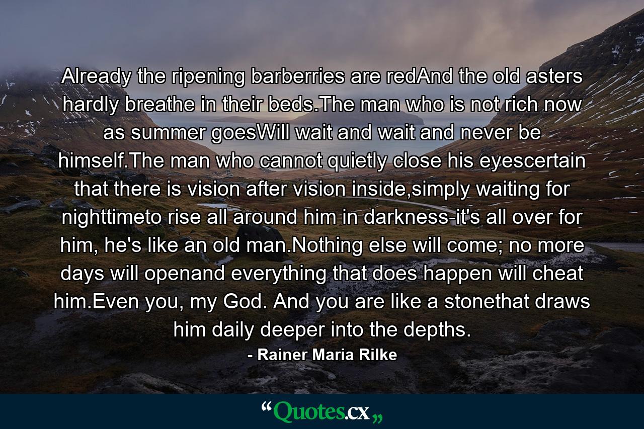 Already the ripening barberries are redAnd the old asters hardly breathe in their beds.The man who is not rich now as summer goesWill wait and wait and never be himself.The man who cannot quietly close his eyescertain that there is vision after vision inside,simply waiting for nighttimeto rise all around him in darkness-it's all over for him, he's like an old man.Nothing else will come; no more days will openand everything that does happen will cheat him.Even you, my God. And you are like a stonethat draws him daily deeper into the depths. - Quote by Rainer Maria Rilke