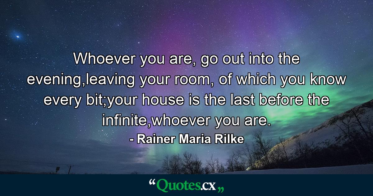 Whoever you are, go out into the evening,leaving your room, of which you know every bit;your house is the last before the infinite,whoever you are. - Quote by Rainer Maria Rilke