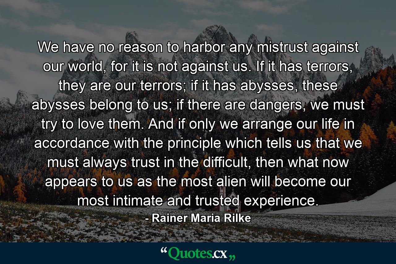 We have no reason to harbor any mistrust against our world, for it is not against us. If it has terrors, they are our terrors; if it has abysses, these abysses belong to us; if there are dangers, we must try to love them. And if only we arrange our life in accordance with the principle which tells us that we must always trust in the difficult, then what now appears to us as the most alien will become our most intimate and trusted experience. - Quote by Rainer Maria Rilke