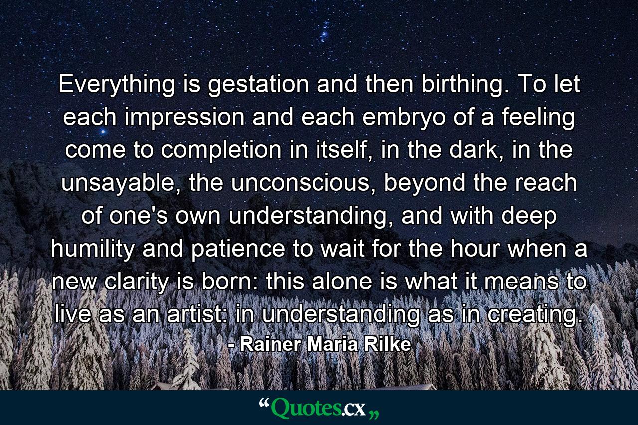 Everything is gestation and then birthing. To let each impression and each embryo of a feeling come to completion in itself, in the dark, in the unsayable, the unconscious, beyond the reach of one's own understanding, and with deep humility and patience to wait for the hour when a new clarity is born: this alone is what it means to live as an artist: in understanding as in creating. - Quote by Rainer Maria Rilke