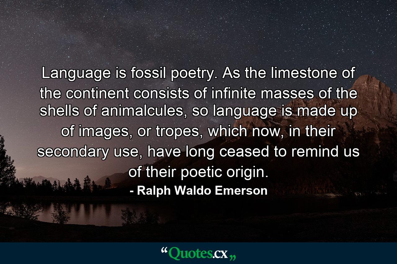 Language is fossil poetry. As the limestone of the continent consists of infinite masses of the shells of animalcules, so language is made up of images, or tropes, which now, in their secondary use, have long ceased to remind us of their poetic origin. - Quote by Ralph Waldo Emerson