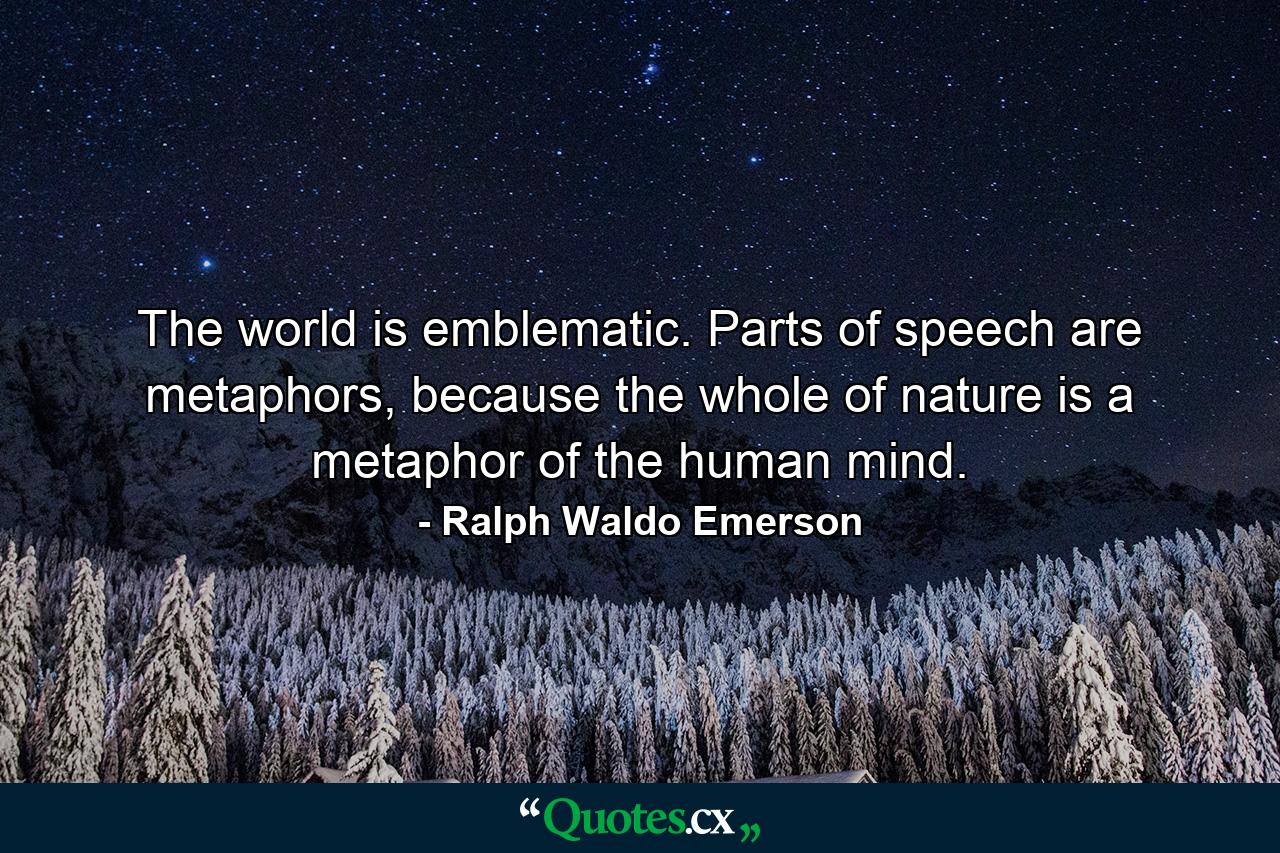 The world is emblematic. Parts of speech are metaphors, because the whole of nature is a metaphor of the human mind. - Quote by Ralph Waldo Emerson