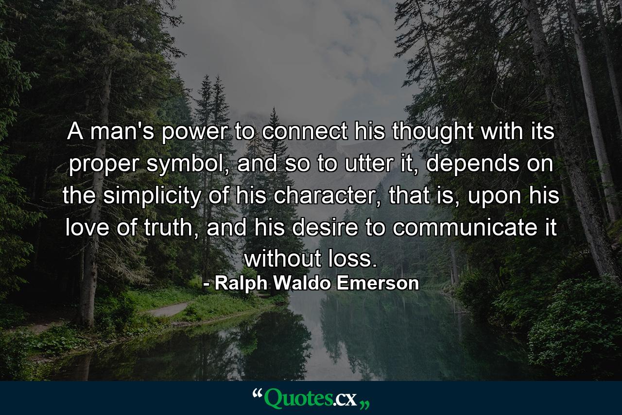 A man's power to connect his thought with its proper symbol, and so to utter it, depends on the simplicity of his character, that is, upon his love of truth, and his desire to communicate it without loss. - Quote by Ralph Waldo Emerson