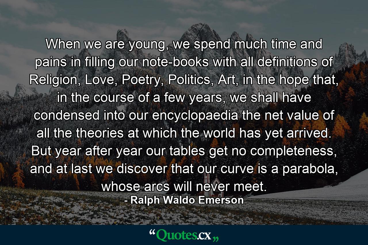 When we are young, we spend much time and pains in filling our note-books with all definitions of Religion, Love, Poetry, Politics, Art, in the hope that, in the course of a few years, we shall have condensed into our encyclopaedia the net value of all the theories at which the world has yet arrived. But year after year our tables get no completeness, and at last we discover that our curve is a parabola, whose arcs will never meet. - Quote by Ralph Waldo Emerson