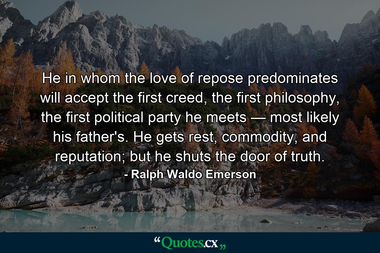 He in whom the love of repose predominates will accept the first creed, the first philosophy, the first political party he meets — most likely his father's. He gets rest, commodity, and reputation; but he shuts the door of truth. - Quote by Ralph Waldo Emerson