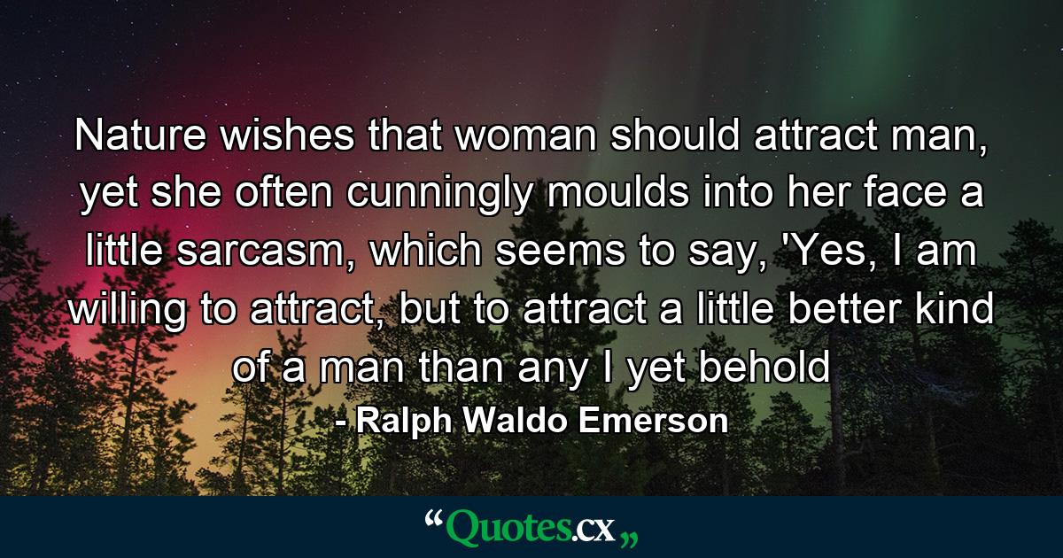 Nature wishes that woman should attract man, yet she often cunningly moulds into her face a little sarcasm, which seems to say, 'Yes, I am willing to attract, but to attract a little better kind of a man than any I yet behold - Quote by Ralph Waldo Emerson