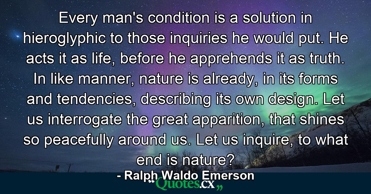 Every man's condition is a solution in hieroglyphic to those inquiries he would put. He acts it as life, before he apprehends it as truth. In like manner, nature is already, in its forms and tendencies, describing its own design. Let us interrogate the great apparition, that shines so peacefully around us. Let us inquire, to what end is nature? - Quote by Ralph Waldo Emerson