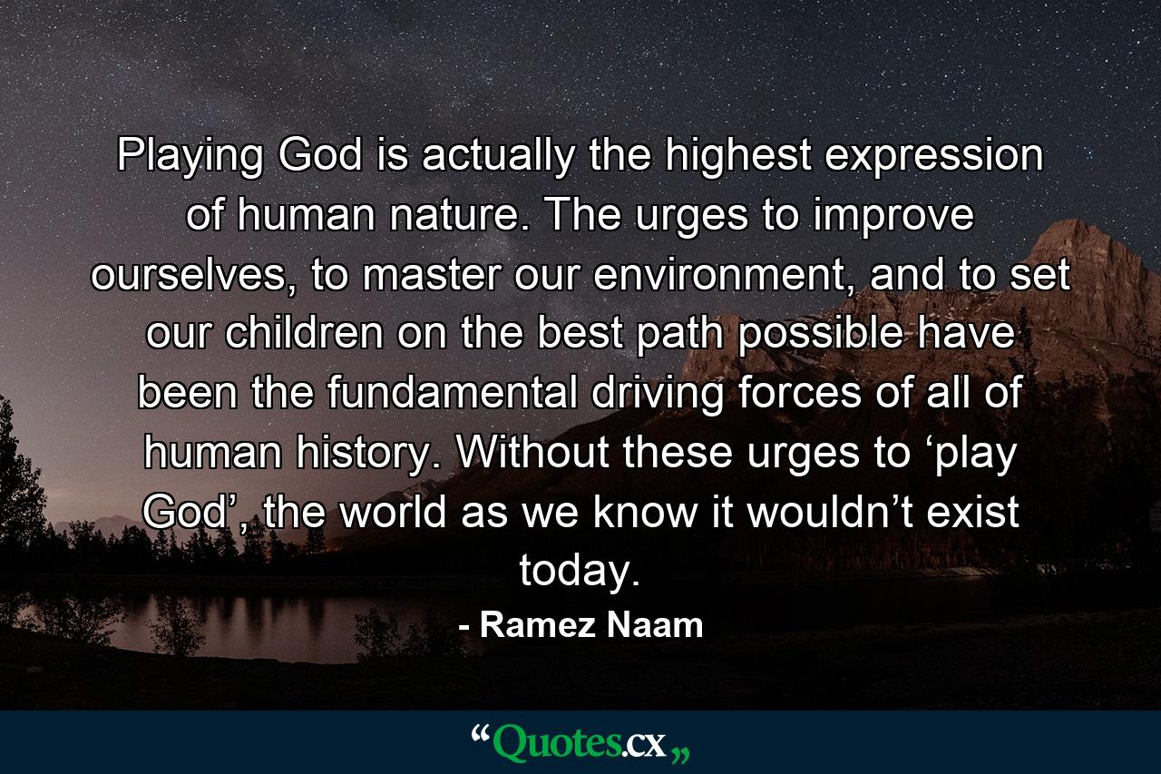 Playing God is actually the highest expression of human nature. The urges to improve ourselves, to master our environment, and to set our children on the best path possible have been the fundamental driving forces of all of human history. Without these urges to ‘play God’, the world as we know it wouldn’t exist today. - Quote by Ramez Naam