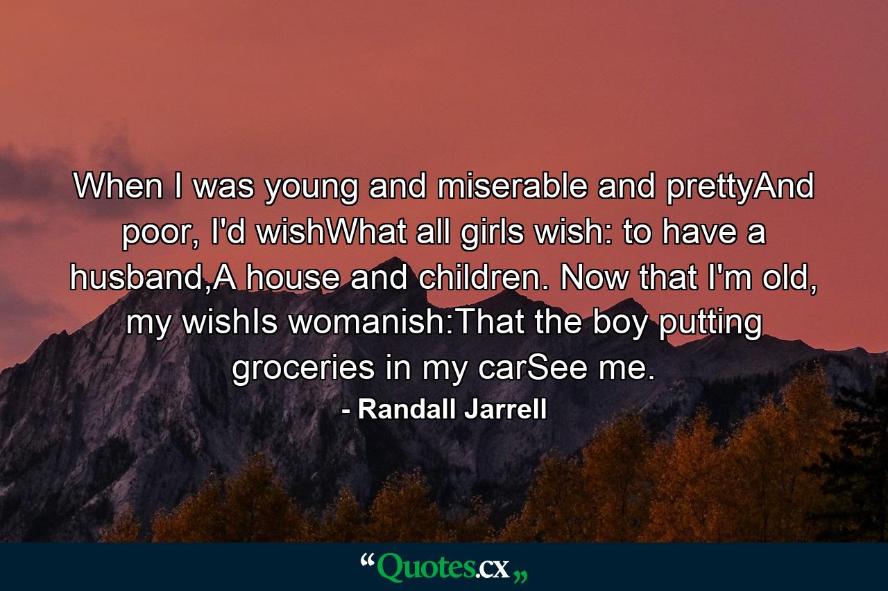 When I was young and miserable and prettyAnd poor, I'd wishWhat all girls wish: to have a husband,A house and children. Now that I'm old, my wishIs womanish:That the boy putting groceries in my carSee me. - Quote by Randall Jarrell