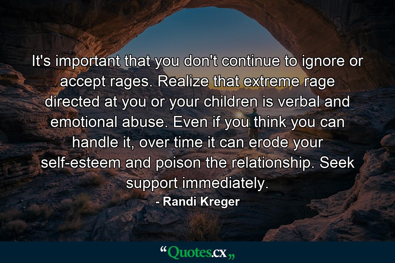 It's important that you don't continue to ignore or accept rages. Realize that extreme rage directed at you or your children is verbal and emotional abuse. Even if you think you can handle it, over time it can erode your self-esteem and poison the relationship. Seek support immediately. - Quote by Randi Kreger