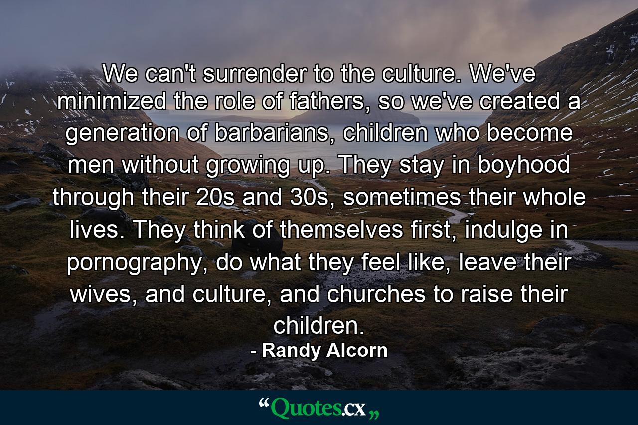 We can't surrender to the culture. We've minimized the role of fathers, so we've created a generation of barbarians, children who become men without growing up. They stay in boyhood through their 20s and 30s, sometimes their whole lives. They think of themselves first, indulge in pornography, do what they feel like, leave their wives, and culture, and churches to raise their children. - Quote by Randy Alcorn