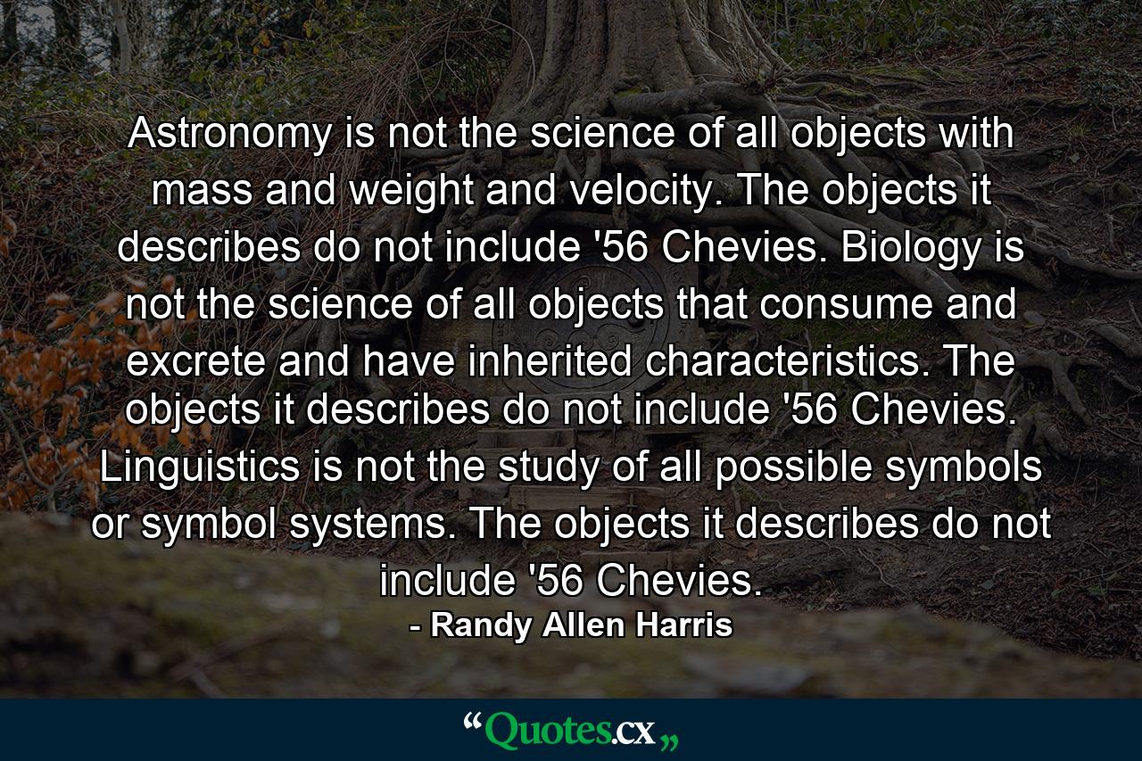 Astronomy is not the science of all objects with mass and weight and velocity. The objects it describes do not include '56 Chevies. Biology is not the science of all objects that consume and excrete and have inherited characteristics. The objects it describes do not include '56 Chevies. Linguistics is not the study of all possible symbols or symbol systems. The objects it describes do not include '56 Chevies. - Quote by Randy Allen Harris