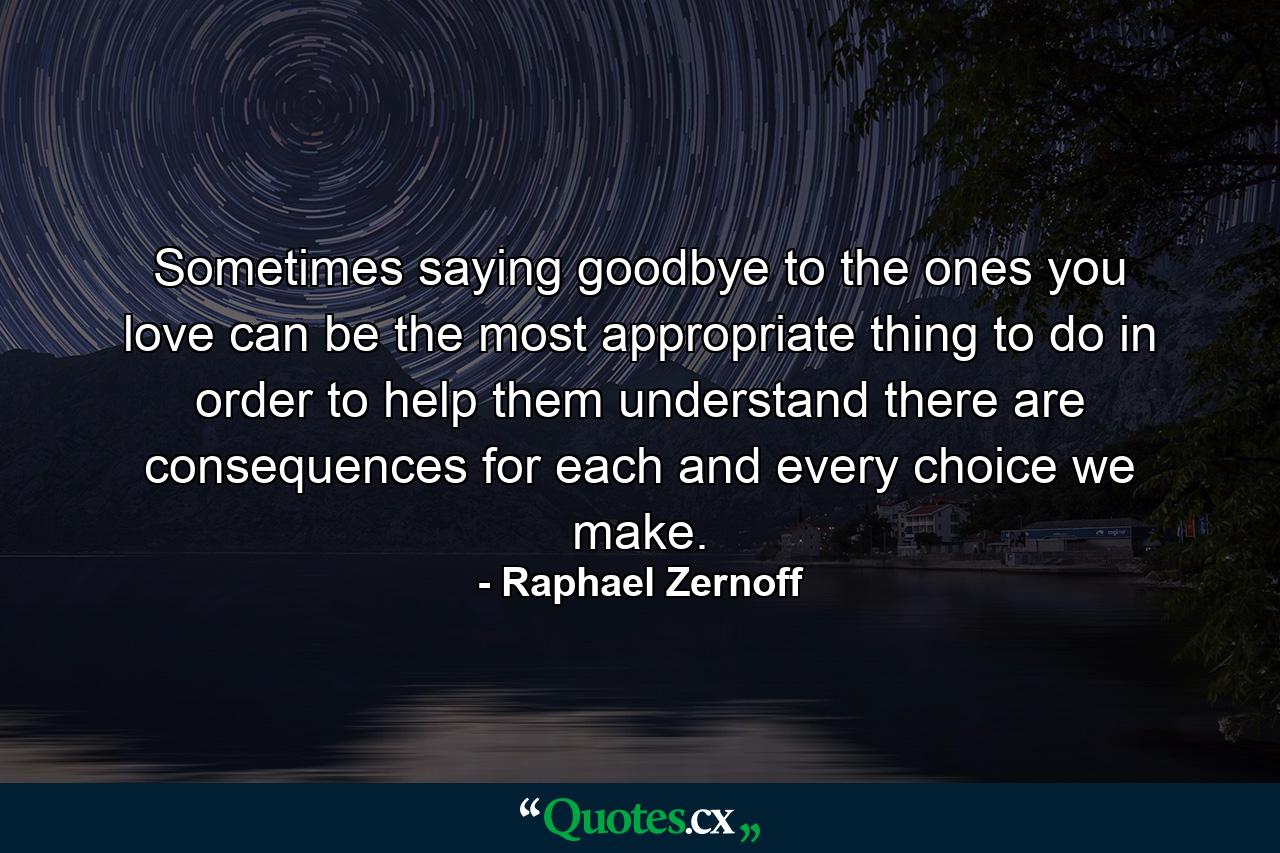 Sometimes saying goodbye to the ones you love can be the most appropriate thing to do in order to help them understand there are consequences for each and every choice we make. - Quote by Raphael Zernoff