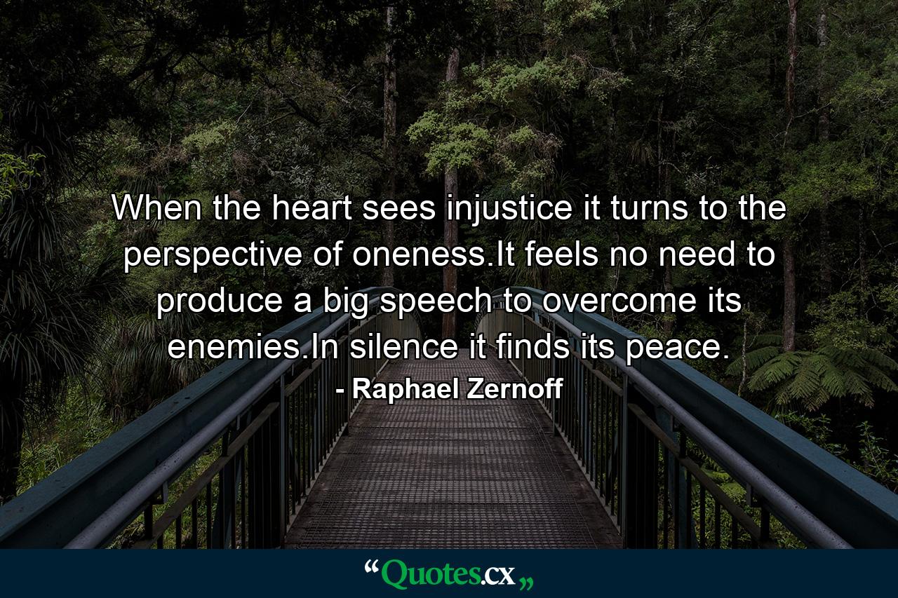 When the heart sees injustice it turns to the perspective of oneness.It feels no need to produce a big speech to overcome its enemies.In silence it finds its peace. - Quote by Raphael Zernoff