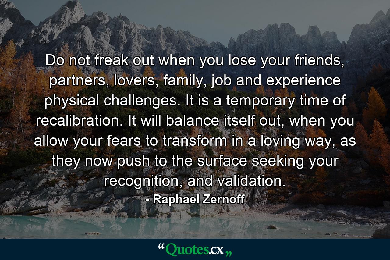 Do not freak out when you lose your friends, partners, lovers, family, job and experience physical challenges. It is a temporary time of recalibration. It will balance itself out, when you allow your fears to transform in a loving way, as they now push to the surface seeking your recognition, and validation. - Quote by Raphael Zernoff