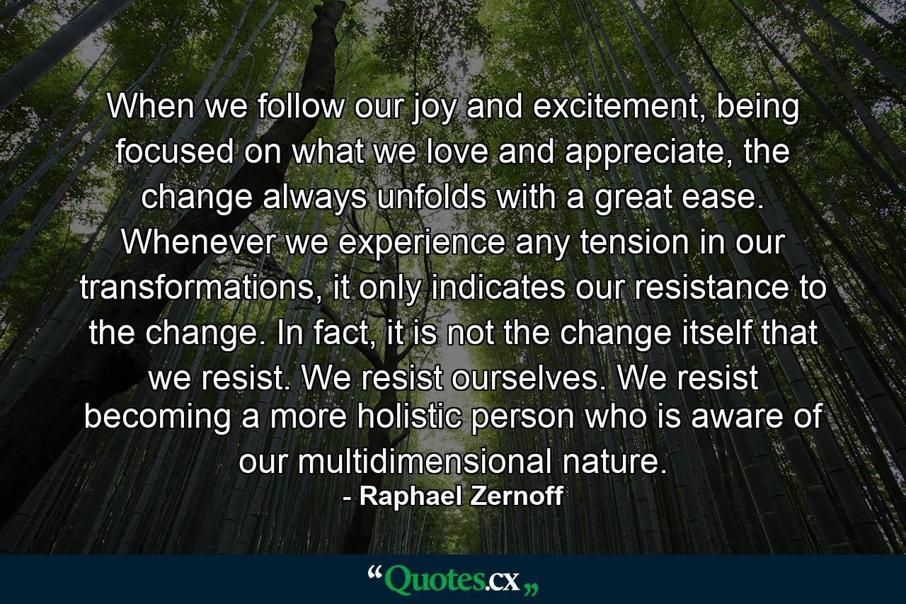 When we follow our joy and excitement, being focused on what we love and appreciate, the change always unfolds with a great ease. Whenever we experience any tension in our transformations, it only indicates our resistance to the change. In fact, it is not the change itself that we resist. We resist ourselves. We resist becoming a more holistic person who is aware of our multidimensional nature. - Quote by Raphael Zernoff