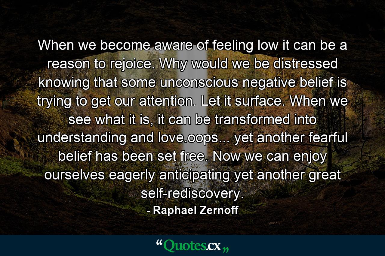 When we become aware of feeling low it can be a reason to rejoice. Why would we be distressed knowing that some unconscious negative belief is trying to get our attention. Let it surface. When we see what it is, it can be transformed into understanding and love.oops... yet another fearful belief has been set free. Now we can enjoy ourselves eagerly anticipating yet another great self-rediscovery. - Quote by Raphael Zernoff