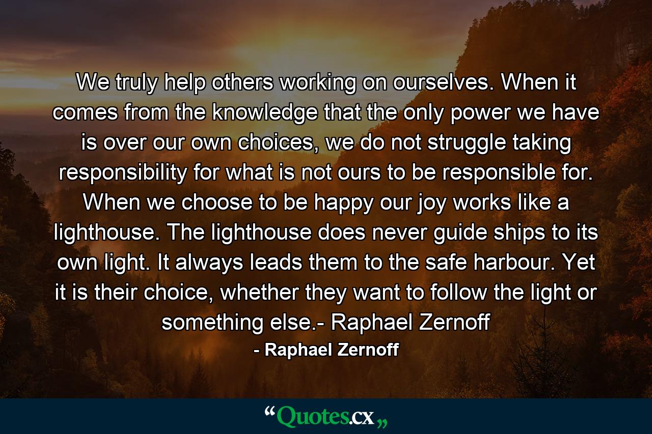 We truly help others working on ourselves. When it comes from the knowledge that the only power we have is over our own choices, we do not struggle taking responsibility for what is not ours to be responsible for. When we choose to be happy our joy works like a lighthouse. The lighthouse does never guide ships to its own light. It always leads them to the safe harbour. Yet it is their choice, whether they want to follow the light or something else.- Raphael Zernoff - Quote by Raphael Zernoff