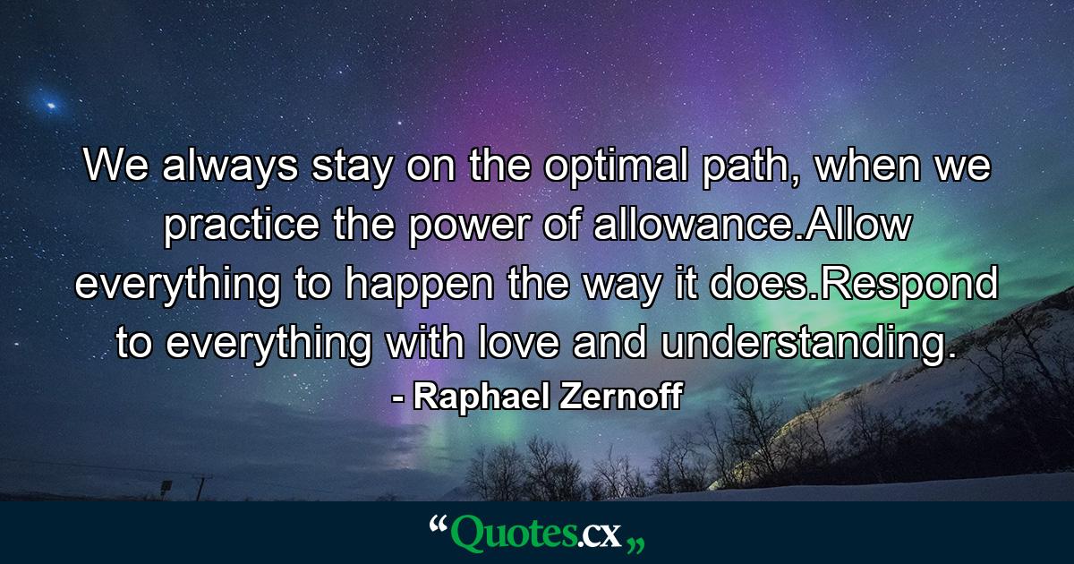 We always stay on the optimal path, when we practice the power of allowance.Allow everything to happen the way it does.Respond to everything with love and understanding. - Quote by Raphael Zernoff