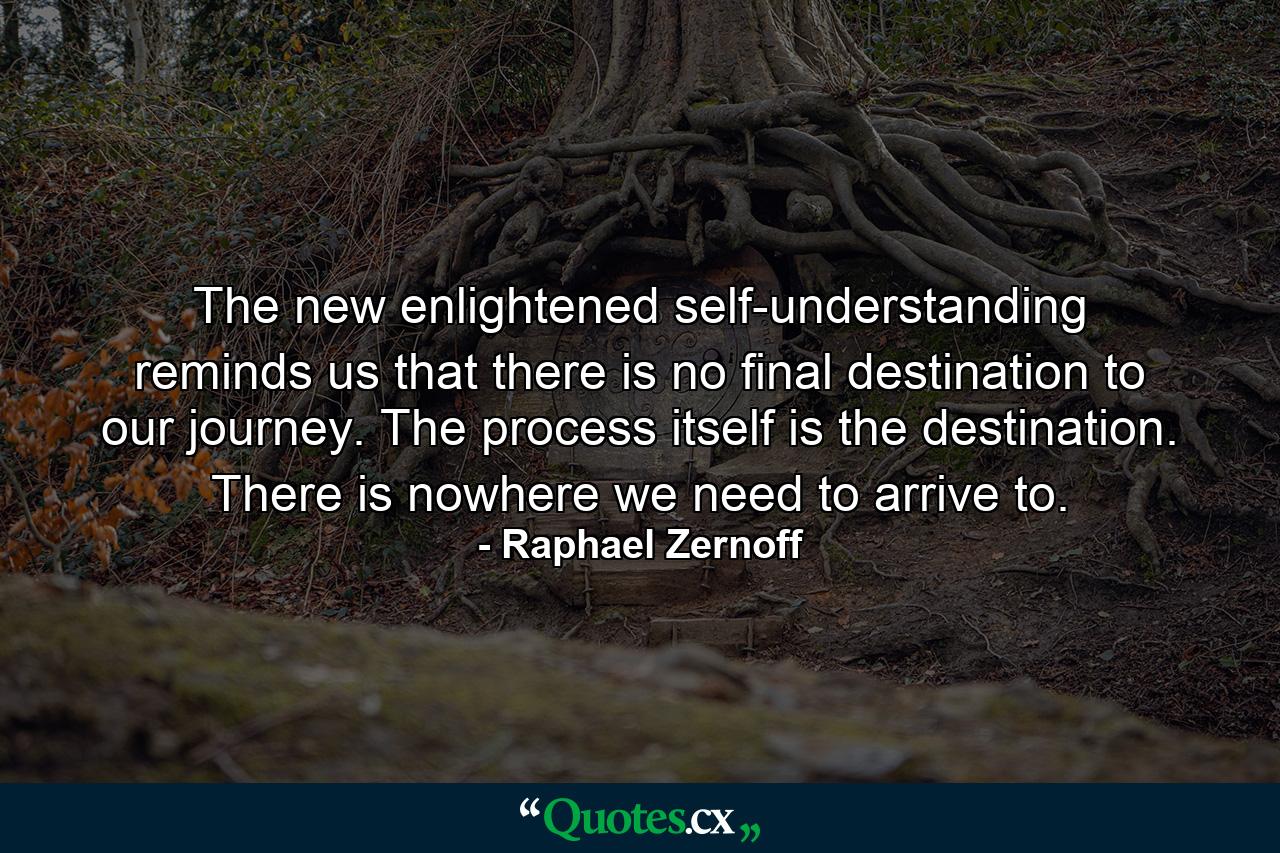 The new enlightened self-understanding reminds us that there is no final destination to our journey. The process itself is the destination. There is nowhere we need to arrive to. - Quote by Raphael Zernoff