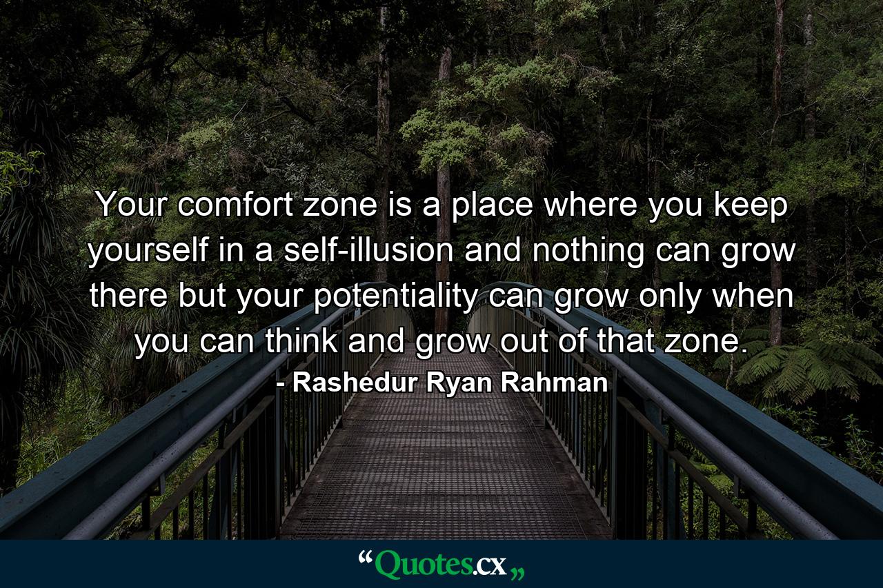 Your comfort zone is a place where you keep yourself in a self-illusion and nothing can grow there but your potentiality can grow only when you can think and grow out of that zone. - Quote by Rashedur Ryan Rahman