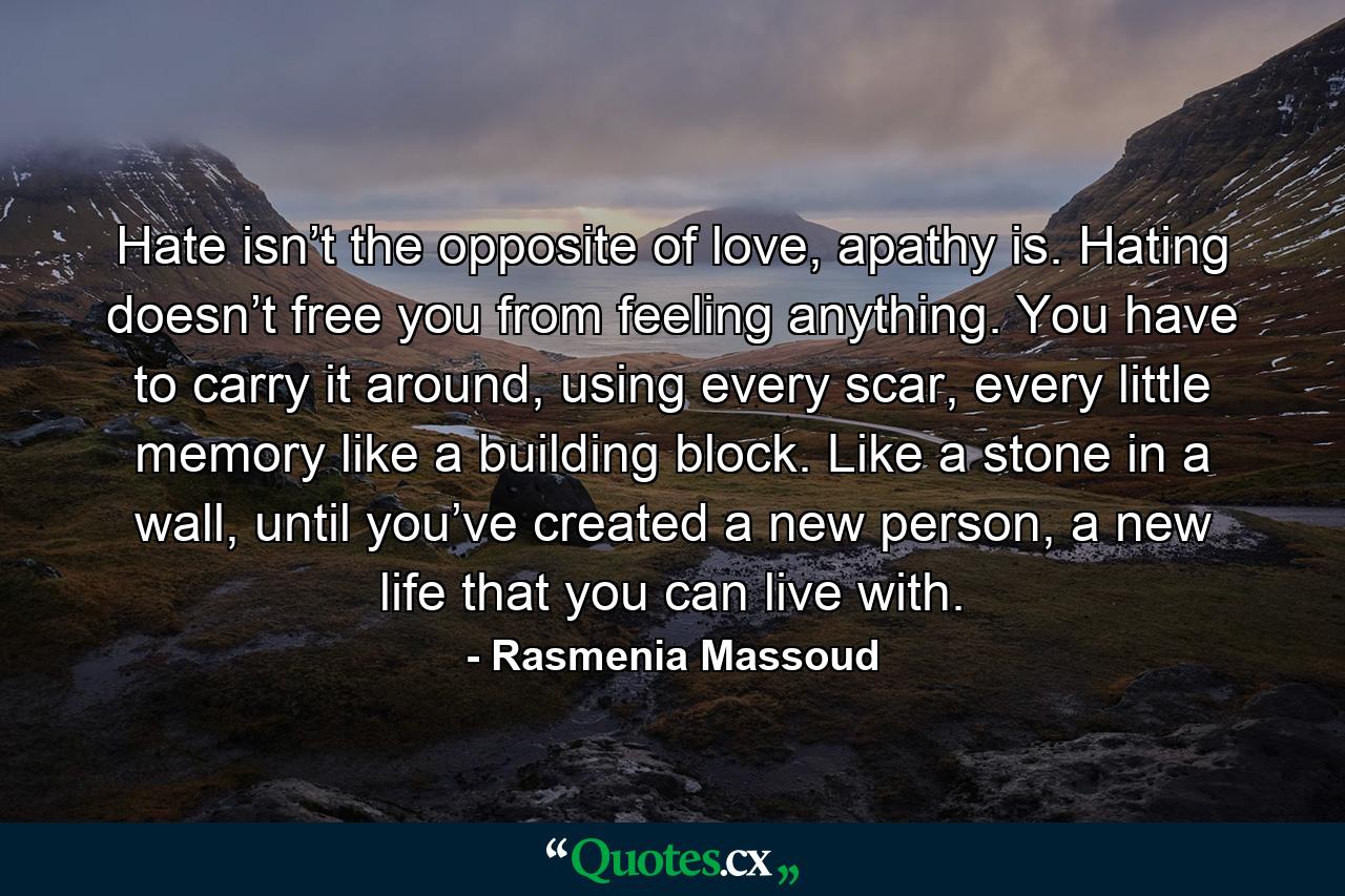 Hate isn’t the opposite of love, apathy is. Hating doesn’t free you from feeling anything. You have to carry it around, using every scar, every little memory like a building block. Like a stone in a wall, until you’ve created a new person, a new life that you can live with. - Quote by Rasmenia Massoud