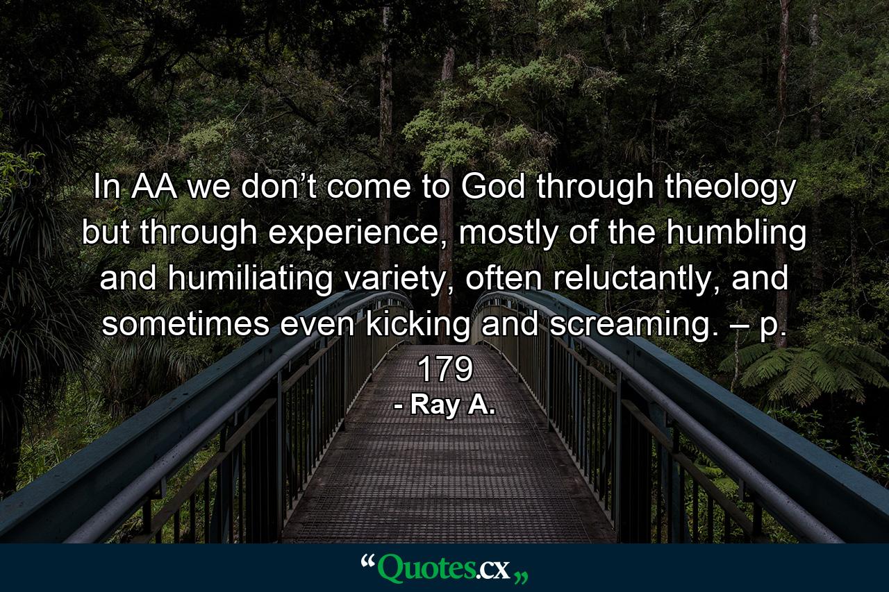 In AA we don’t come to God through theology but through experience, mostly of the humbling and humiliating variety, often reluctantly, and sometimes even kicking and screaming. – p. 179 - Quote by Ray A.