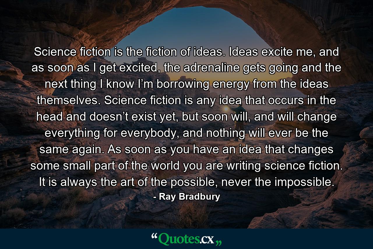 Science fiction is the fiction of ideas. Ideas excite me, and as soon as I get excited, the adrenaline gets going and the next thing I know I’m borrowing energy from the ideas themselves. Science fiction is any idea that occurs in the head and doesn’t exist yet, but soon will, and will change everything for everybody, and nothing will ever be the same again. As soon as you have an idea that changes some small part of the world you are writing science fiction. It is always the art of the possible, never the impossible. - Quote by Ray Bradbury