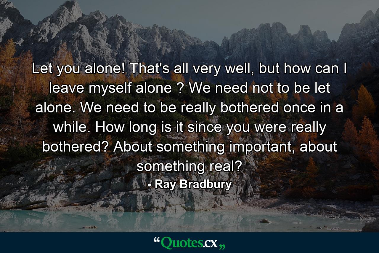 Let you alone! That's all very well, but how can I leave myself alone ? We need not to be let alone. We need to be really bothered once in a while. How long is it since you were really bothered? About something important, about something real? - Quote by Ray Bradbury