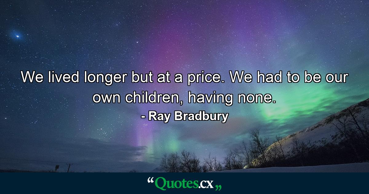 We lived longer but at a price. We had to be our own children, having none. - Quote by Ray Bradbury