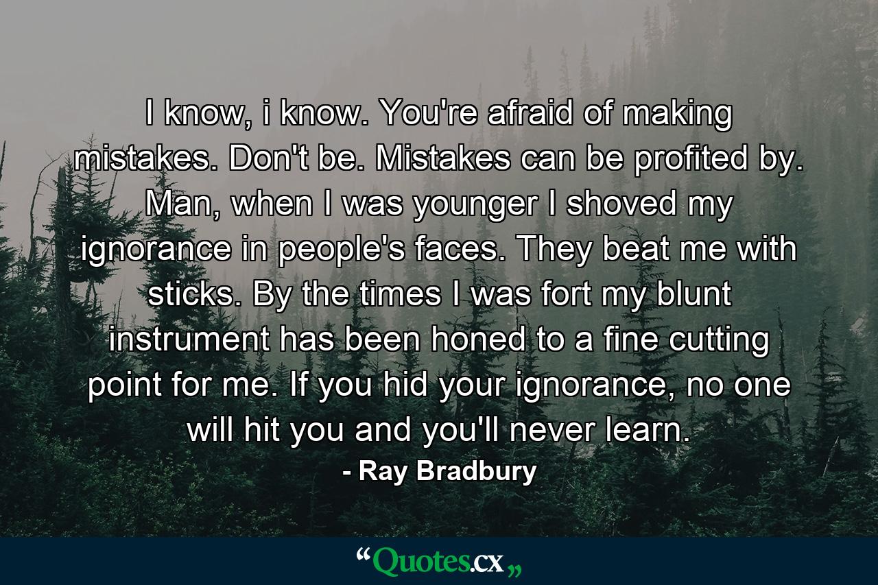 I know, i know. You're afraid of making mistakes. Don't be. Mistakes can be profited by. Man, when I was younger I shoved my ignorance in people's faces. They beat me with sticks. By the times I was fort my blunt instrument has been honed to a fine cutting point for me. If you hid your ignorance, no one will hit you and you'll never learn. - Quote by Ray Bradbury