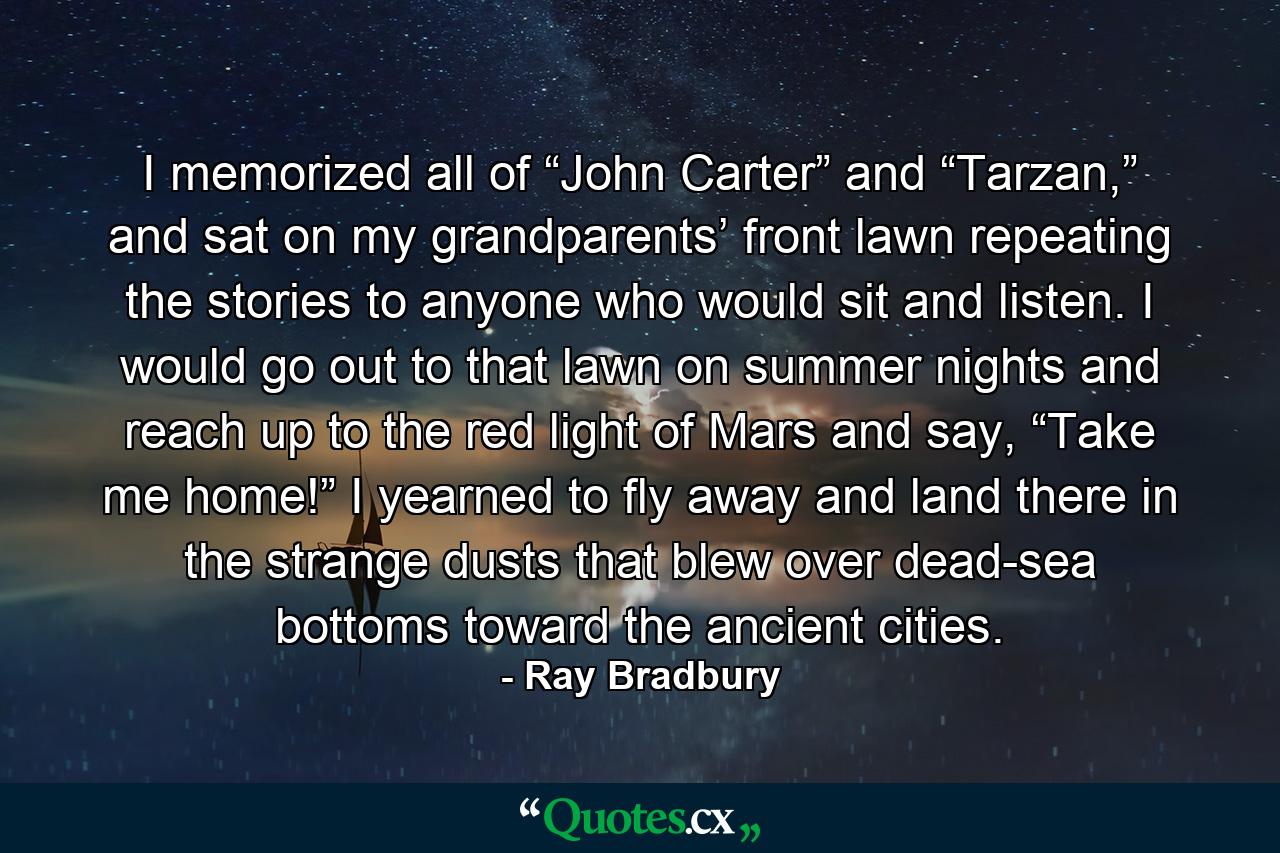 I memorized all of “John Carter” and “Tarzan,” and sat on my grandparents’ front lawn repeating the stories to anyone who would sit and listen. I would go out to that lawn on summer nights and reach up to the red light of Mars and say, “Take me home!” I yearned to fly away and land there in the strange dusts that blew over dead-sea bottoms toward the ancient cities. - Quote by Ray Bradbury