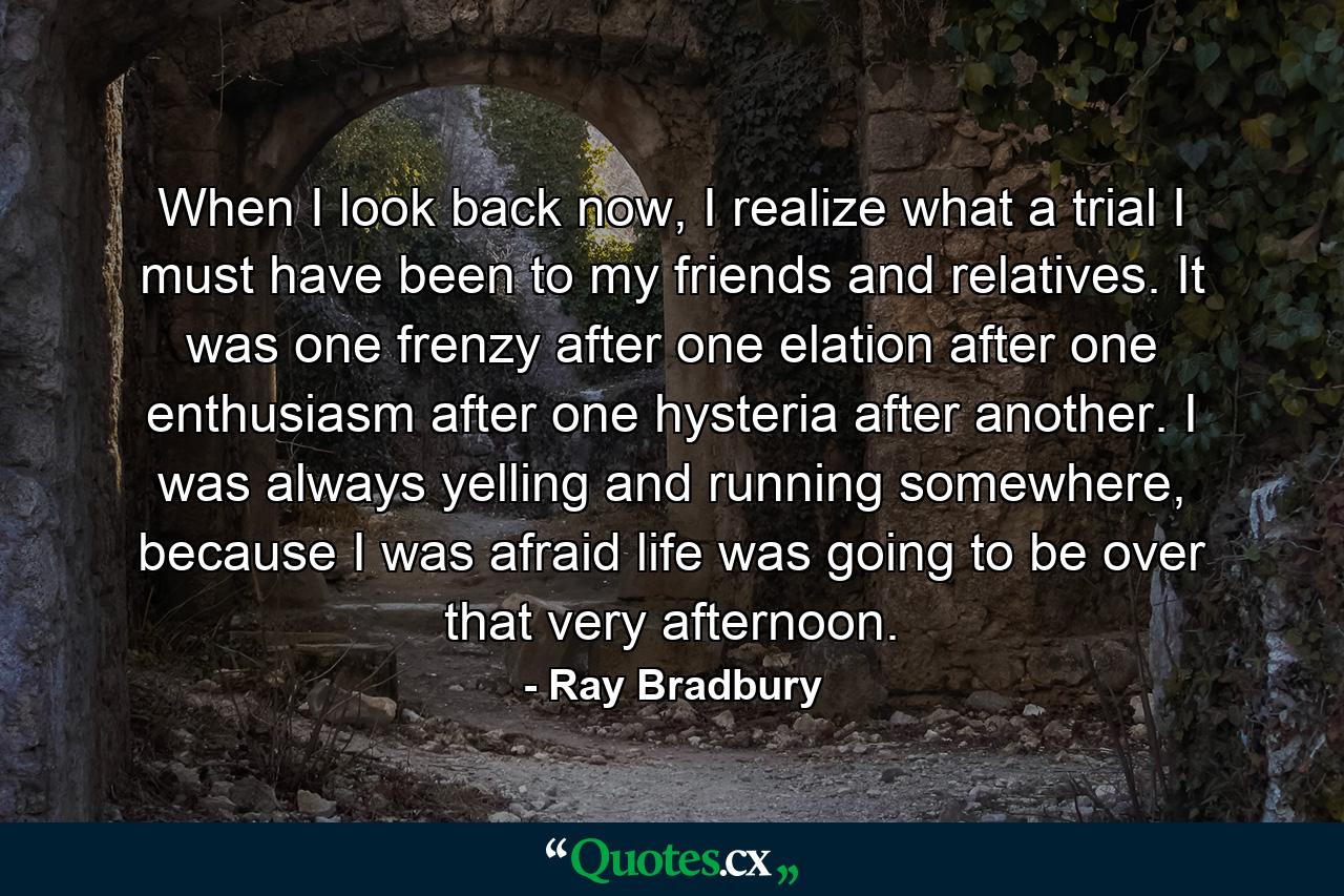 When I look back now, I realize what a trial I must have been to my friends and relatives. It was one frenzy after one elation after one enthusiasm after one hysteria after another. I was always yelling and running somewhere, because I was afraid life was going to be over that very afternoon. - Quote by Ray Bradbury