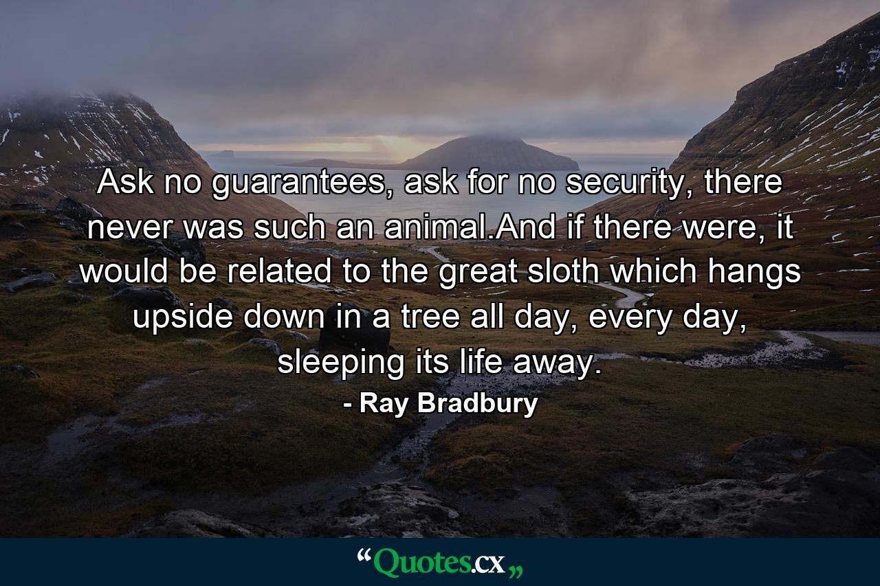 Ask no guarantees, ask for no security, there never was such an animal.And if there were, it would be related to the great sloth which hangs upside down in a tree all day, every day, sleeping its life away. - Quote by Ray Bradbury