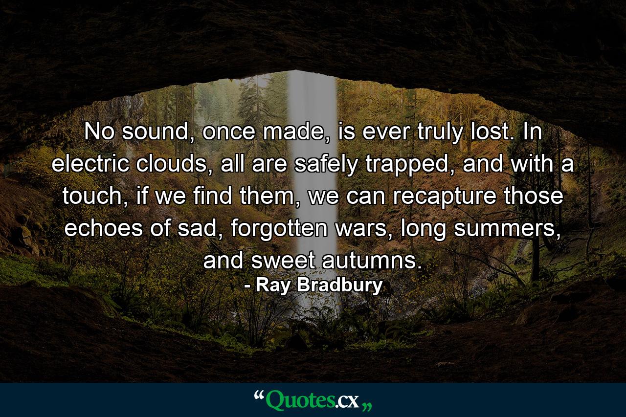 No sound, once made, is ever truly lost. In electric clouds, all are safely trapped, and with a touch, if we find them, we can recapture those echoes of sad, forgotten wars, long summers, and sweet autumns. - Quote by Ray Bradbury