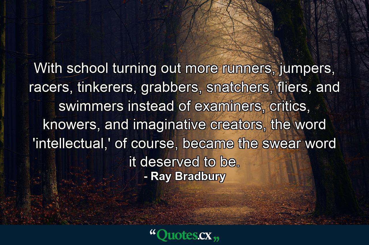 With school turning out more runners, jumpers, racers, tinkerers, grabbers, snatchers, fliers, and swimmers instead of examiners, critics, knowers, and imaginative creators, the word 'intellectual,' of course, became the swear word it deserved to be. - Quote by Ray Bradbury